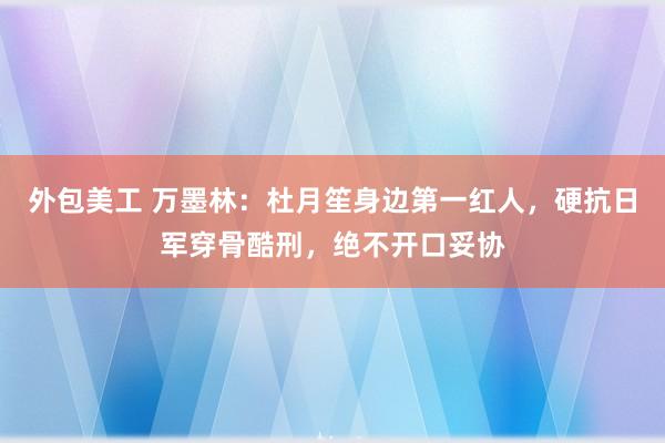 外包美工 万墨林：杜月笙身边第一红人，硬抗日军穿骨酷刑，绝不开口妥协