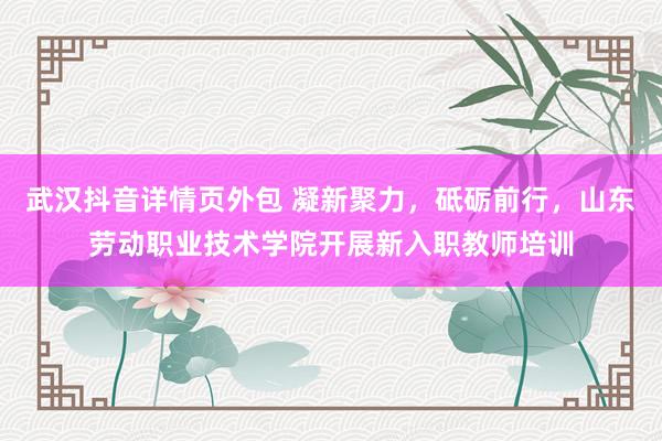 武汉抖音详情页外包 凝新聚力，砥砺前行，山东劳动职业技术学院开展新入职教师培训