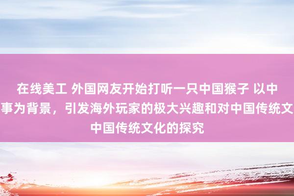 在线美工 外国网友开始打听一只中国猴子 以中国神话故事为背景，引发海外玩家的极大兴趣和对中国传统文化的探究