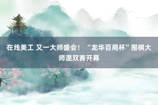 在线美工 又一大师盛会！ “龙华百局杯”围棋大师混双赛开幕