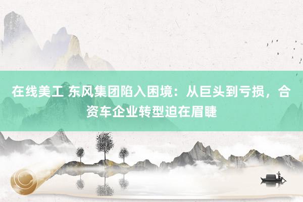 在线美工 东风集团陷入困境：从巨头到亏损，合资车企业转型迫在眉睫